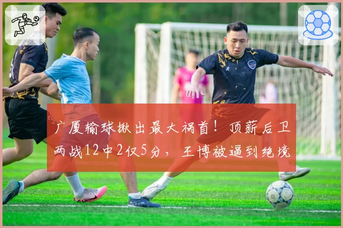 广厦输球揪出最大祸首！顶薪后卫两战12中2仅5分，王博被逼到绝境