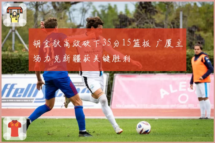 胡金秋高效砍下35分15篮板 广厦主场力克新疆获关键胜利