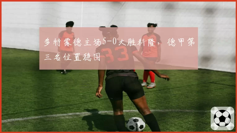 多特蒙德主场5-0大胜科隆,德甲第三名位置稳固