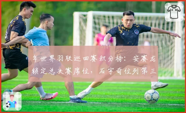 年世界羽联巡回赛积分榜：安赛龙锁定总决赛席位，石宇奇位列第三