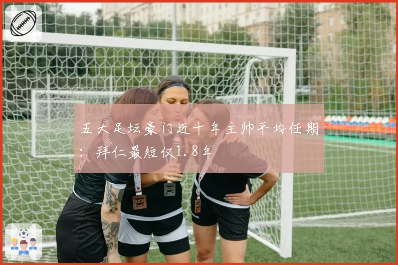 五大足坛豪门近十年主帅平均任期：拜仁最短仅1.8年