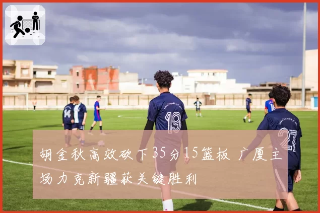 胡金秋高效砍下35分15篮板 广厦主场力克新疆获关键胜利