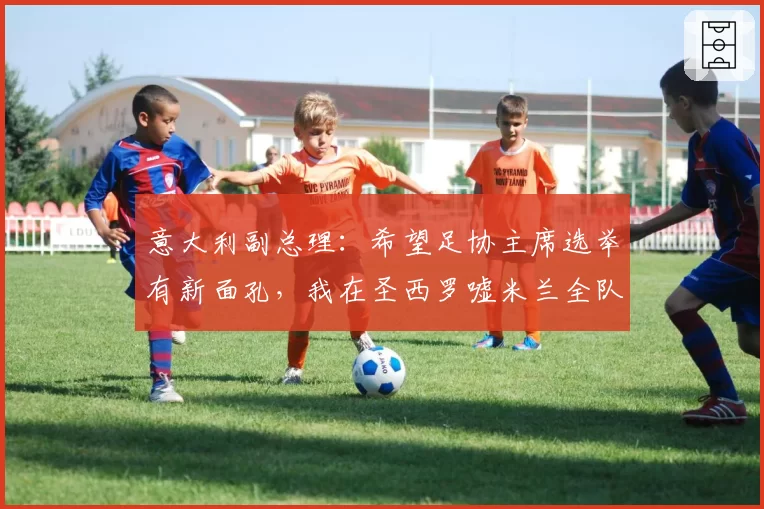 意大利副总理：希望足协主席选举有新面孔，我在圣西罗嘘米兰全队