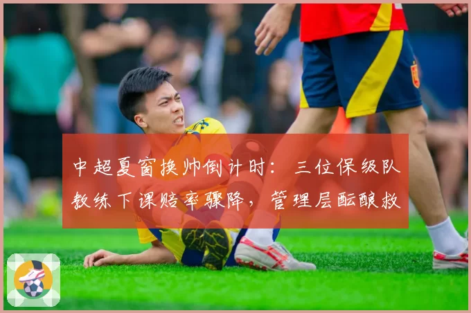 中超夏窗换帅倒计时：三位保级队教练下课赔率骤降，管理层酝酿救火计划