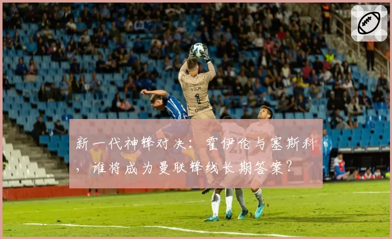 新一代神锋对决：霍伊伦与塞斯科，谁将成为曼联锋线长期答案？