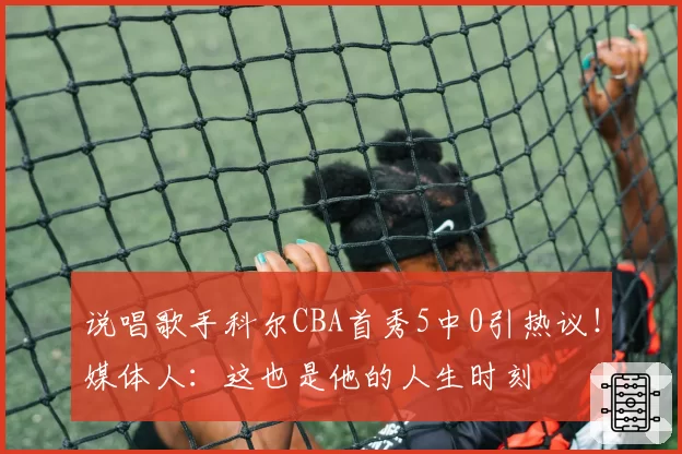 说唱歌手科尔CBA首秀5中0引热议！媒体人：这也是他的人生时刻