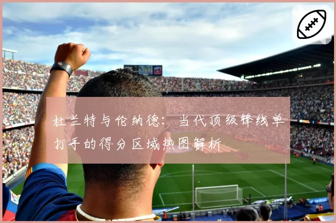 杜兰特与伦纳德:当代顶级锋线单打手的得分区域热图解析