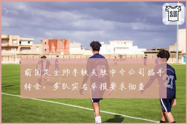 前国足主帅李铁关联中介公司插手转会，多队实名举报要求彻查