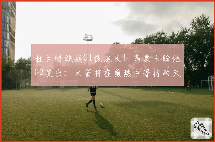 杜兰特缺战G1很沮丧！乌度卡盼他G2复出：火箭将在煎熬中等待两天