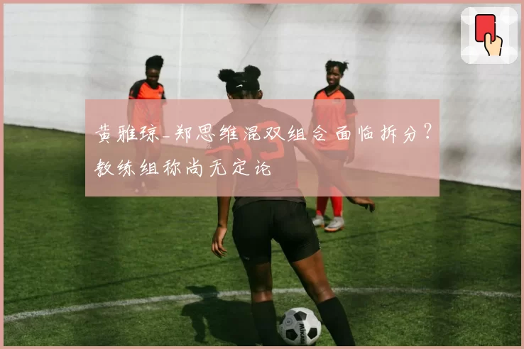 黄雅琼_郑思维混双组合面临拆分？教练组称尚无定论