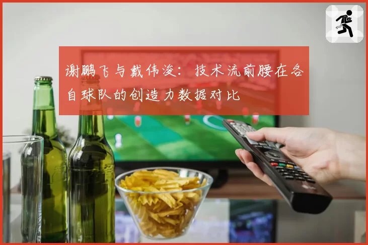 谢鹏飞与戴伟浚：技术流前腰在各自球队的创造力数据对比