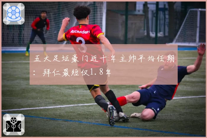 五大足坛豪门近十年主帅平均任期：拜仁最短仅1.8年