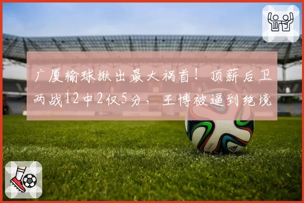 广厦输球揪出最大祸首！顶薪后卫两战12中2仅5分，王博被逼到绝境