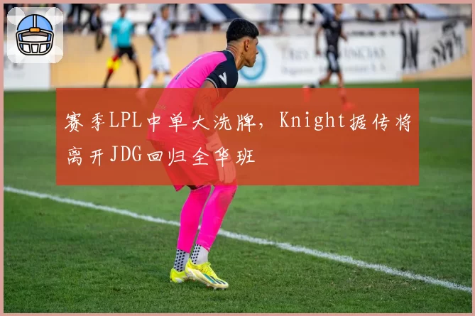赛季LPL中单大洗牌,Knight据传将离开JDG回归全华班