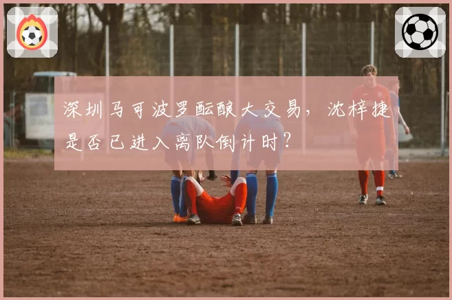 深圳马可波罗酝酿大交易，沈梓捷是否已进入离队倒计时？