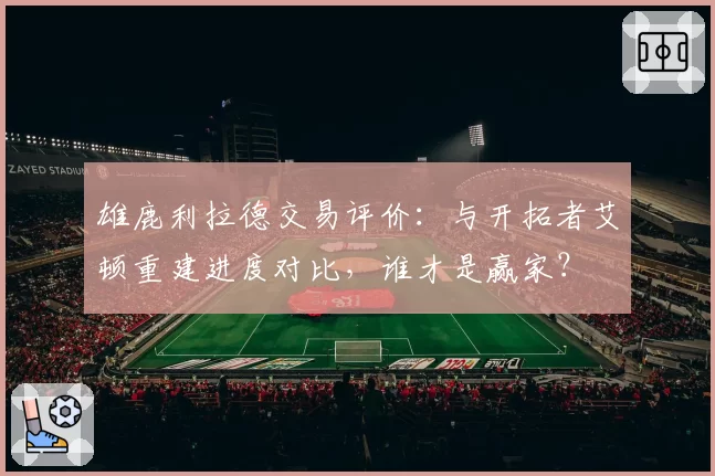 雄鹿利拉德交易评价：与开拓者艾顿重建进度对比，谁才是赢家？