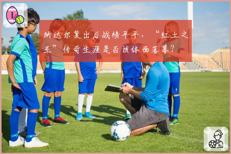 纳达尔复出后战绩平平，“红土之王”传奇生涯是否该体面落幕？