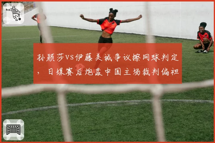 孙颖莎vs伊藤美诚争议擦网球判定，日媒赛后炮轰中国主场裁判偏袒