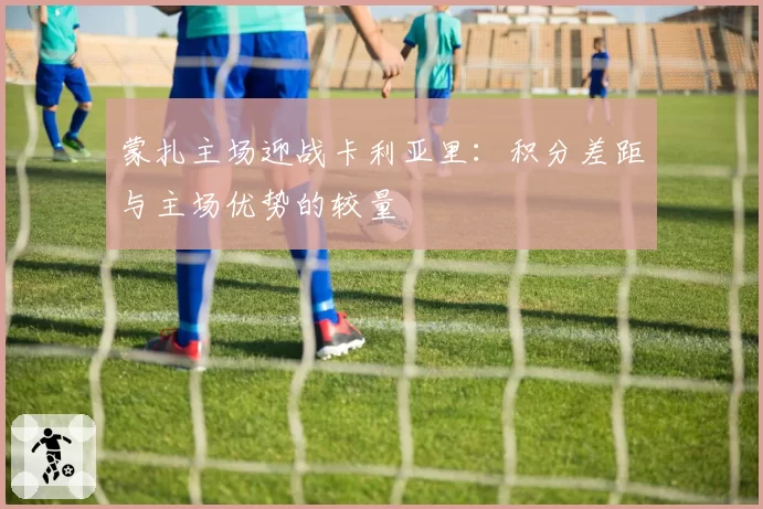 蒙扎主场迎战卡利亚里：积分差距与主场优势的较量
