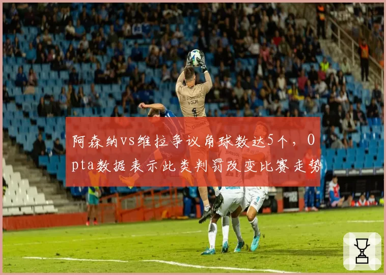阿森纳vs维拉争议角球数达5个，Opta数据表示此类判罚改变比赛走势