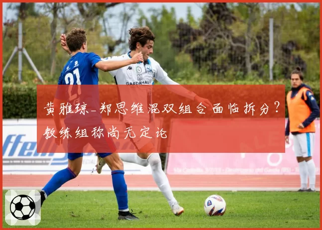 黄雅琼_郑思维混双组合面临拆分？教练组称尚无定论