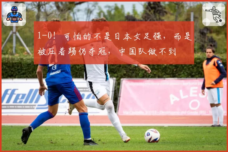 1-0！可怕的不是日本女足强，而是被压着踢仍夺冠，中国队做不到