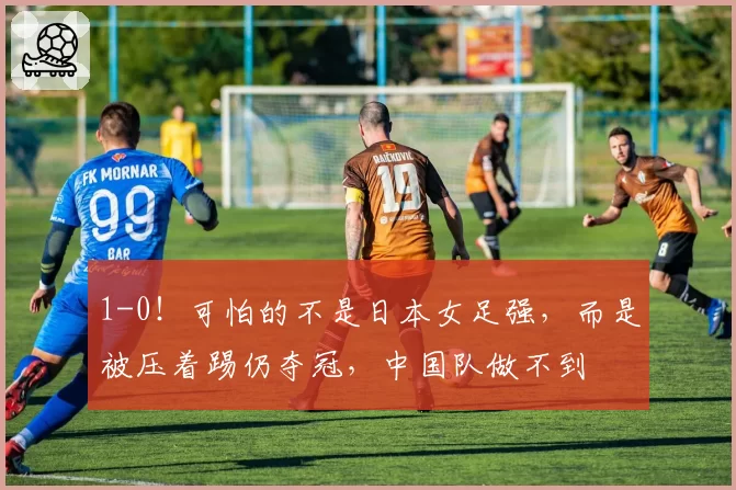 1-0！可怕的不是日本女足强，而是被压着踢仍夺冠，中国队做不到