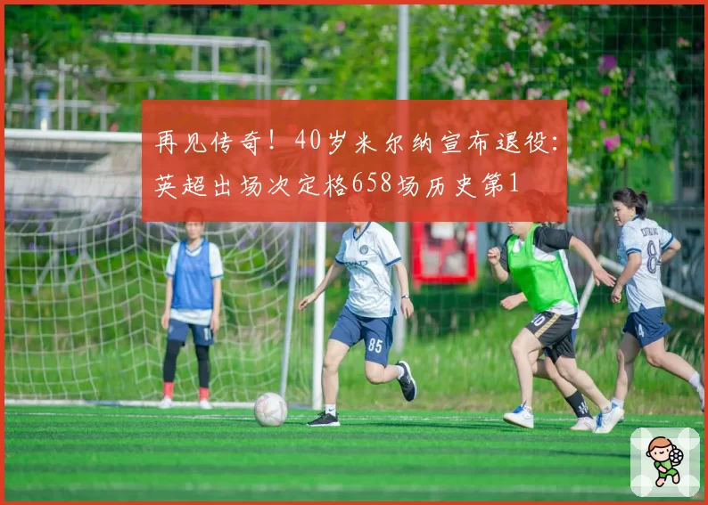 再见传奇！40岁米尔纳宣布退役：英超出场次定格658场历史第1