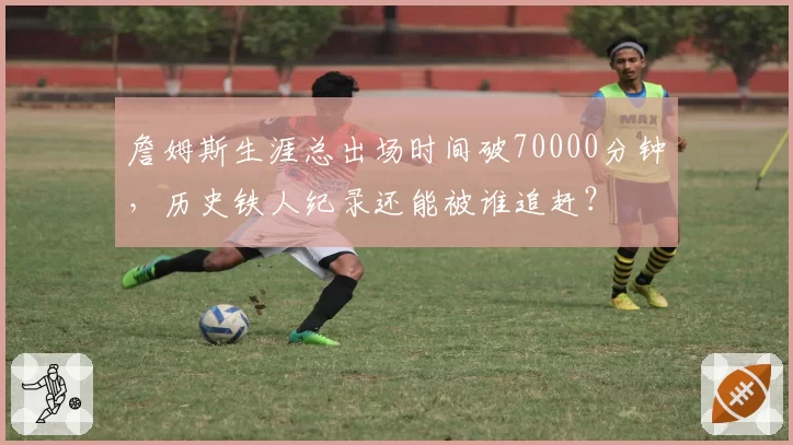 詹姆斯生涯总出场时间破70000分钟，历史铁人纪录还能被谁追赶？