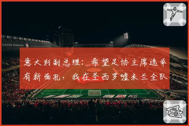 意大利副总理:希望足协主席选举有新面孔,我在圣西罗嘘米兰全队