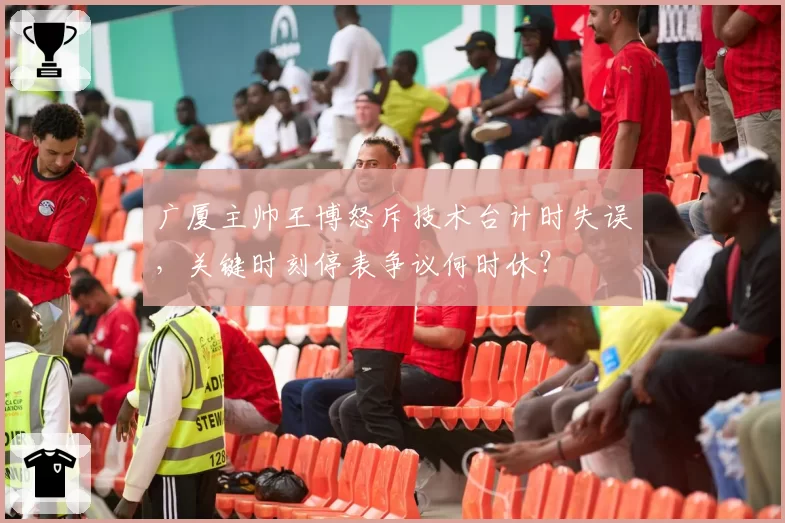 广厦主帅王博怒斥技术台计时失误，关键时刻停表争议何时休？