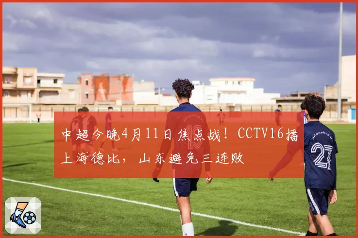 中超今晚4月11日焦点战！CCTV16播上海德比，山东避免三连败