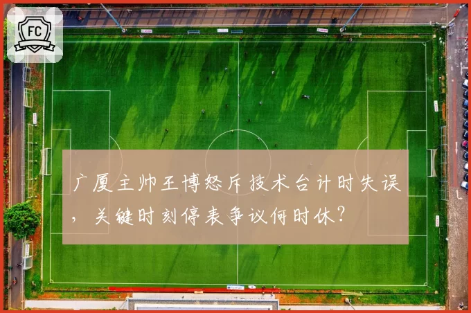 广厦主帅王博怒斥技术台计时失误，关键时刻停表争议何时休？