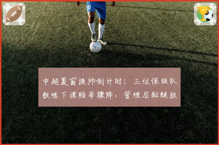 中超夏窗换帅倒计时：三位保级队教练下课赔率骤降，管理层酝酿救火计划