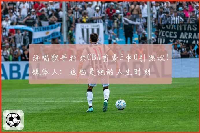 说唱歌手科尔CBA首秀5中0引热议!媒体人:这也是他的人生时刻